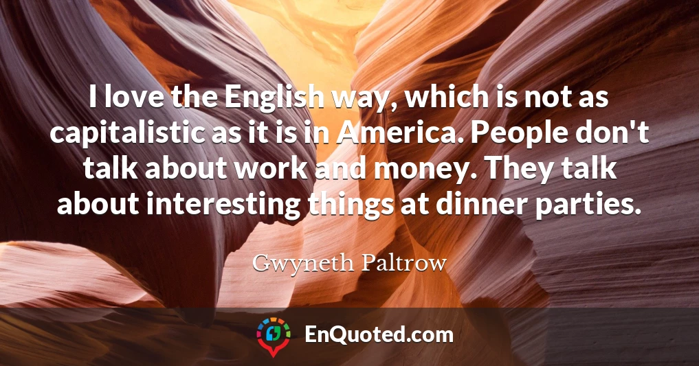 I love the English way, which is not as capitalistic as it is in America. People don't talk about work and money. They talk about interesting things at dinner parties.