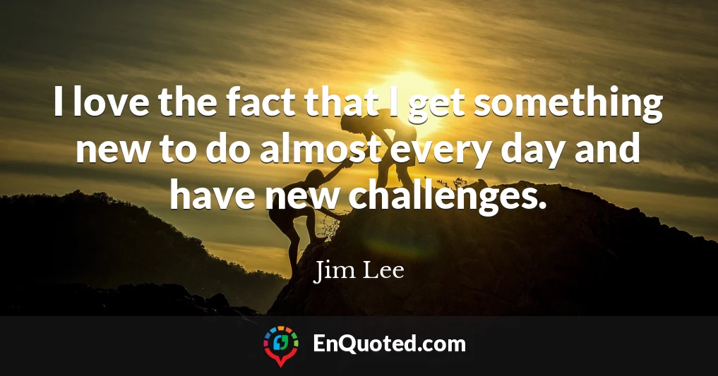 I love the fact that I get something new to do almost every day and have new challenges.
