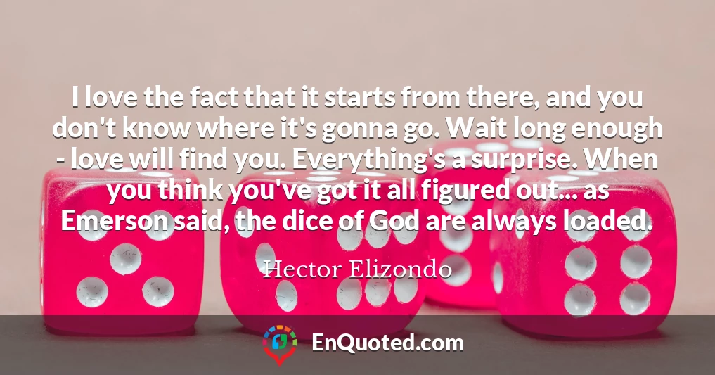 I love the fact that it starts from there, and you don't know where it's gonna go. Wait long enough - love will find you. Everything's a surprise. When you think you've got it all figured out... as Emerson said, the dice of God are always loaded.