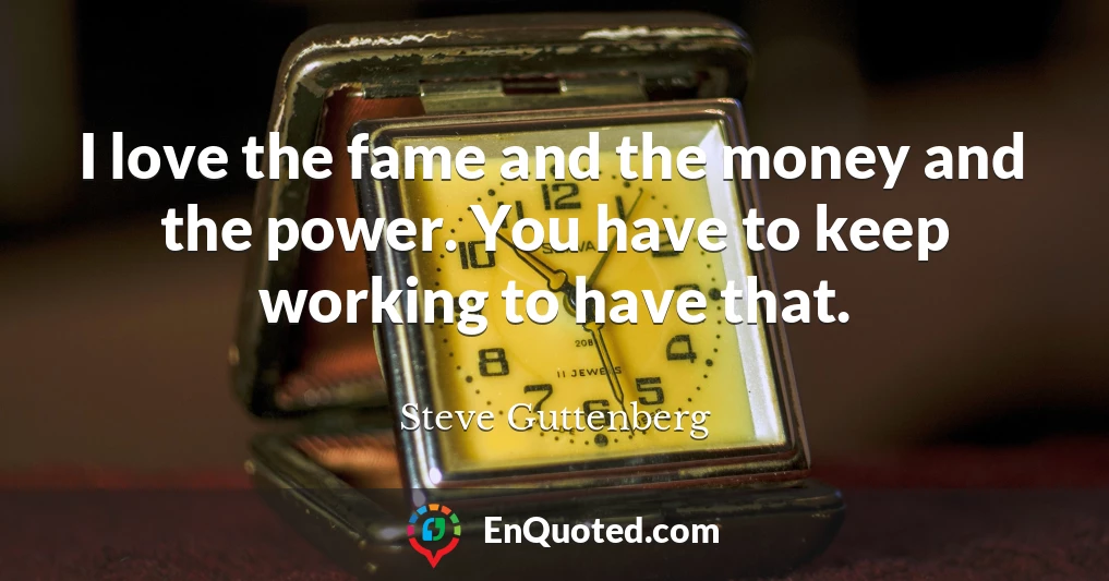 I love the fame and the money and the power. You have to keep working to have that.