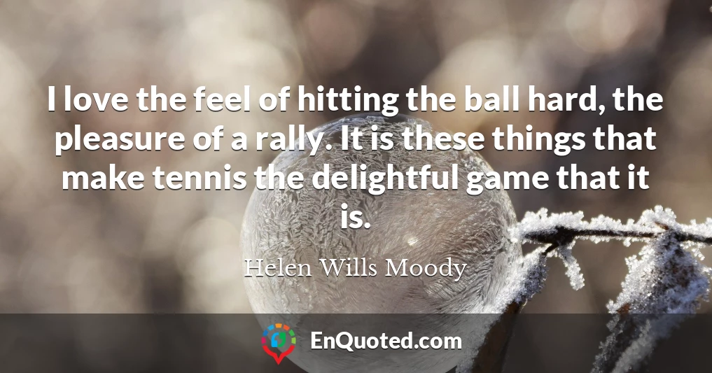 I love the feel of hitting the ball hard, the pleasure of a rally. It is these things that make tennis the delightful game that it is.