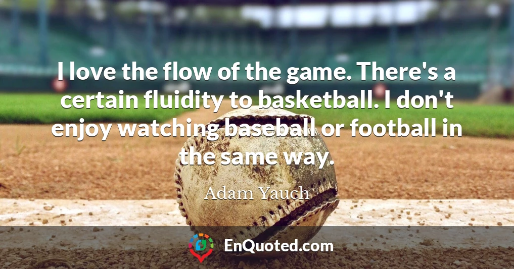 I love the flow of the game. There's a certain fluidity to basketball. I don't enjoy watching baseball or football in the same way.