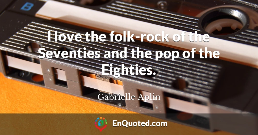 I love the folk-rock of the Seventies and the pop of the Eighties.