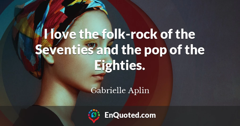 I love the folk-rock of the Seventies and the pop of the Eighties.