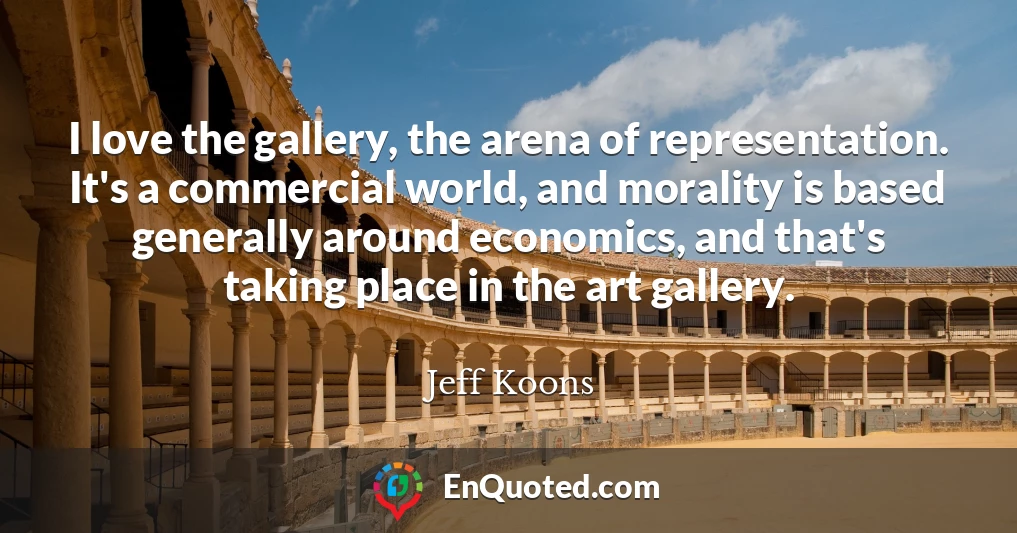 I love the gallery, the arena of representation. It's a commercial world, and morality is based generally around economics, and that's taking place in the art gallery.