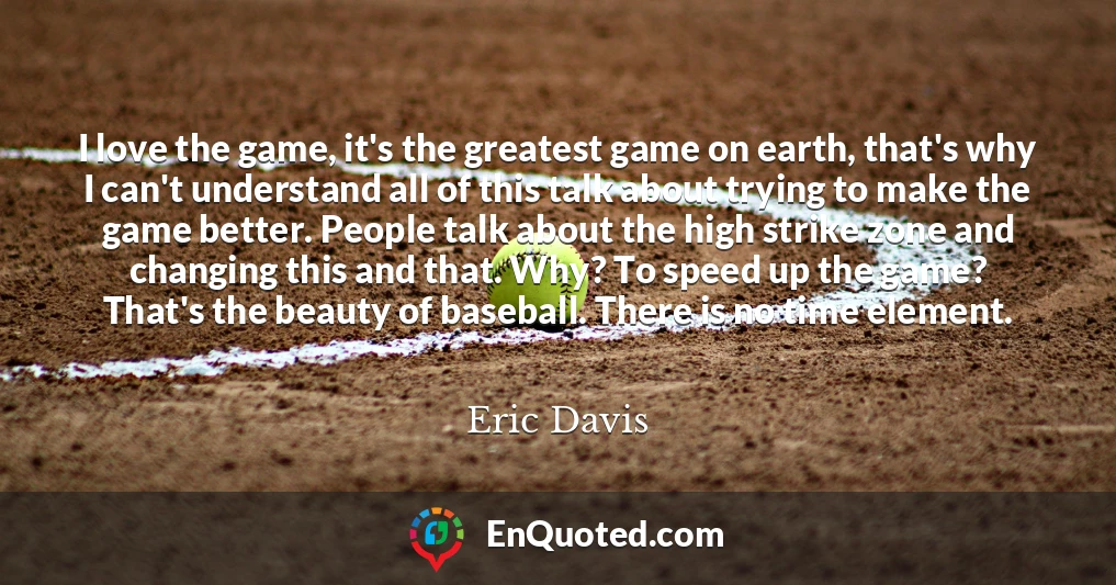 I love the game, it's the greatest game on earth, that's why I can't understand all of this talk about trying to make the game better. People talk about the high strike zone and changing this and that. Why? To speed up the game? That's the beauty of baseball. There is no time element.