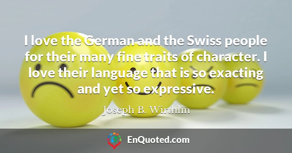 I love the German and the Swiss people for their many fine traits of character. I love their language that is so exacting and yet so expressive.