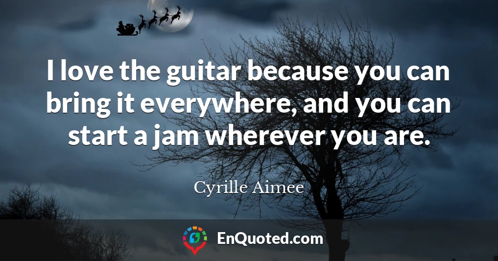 I love the guitar because you can bring it everywhere, and you can start a jam wherever you are.