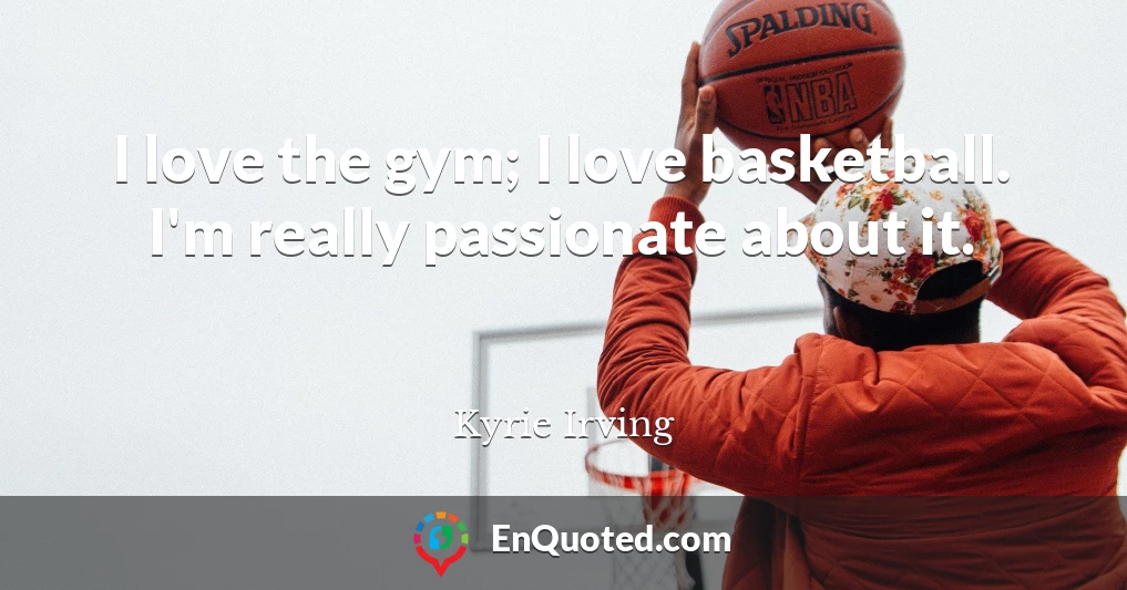 I love the gym; I love basketball. I'm really passionate about it.