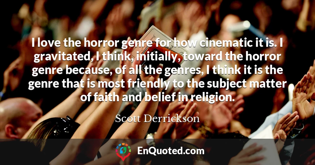 I love the horror genre for how cinematic it is. I gravitated, I think, initially, toward the horror genre because, of all the genres, I think it is the genre that is most friendly to the subject matter of faith and belief in religion.