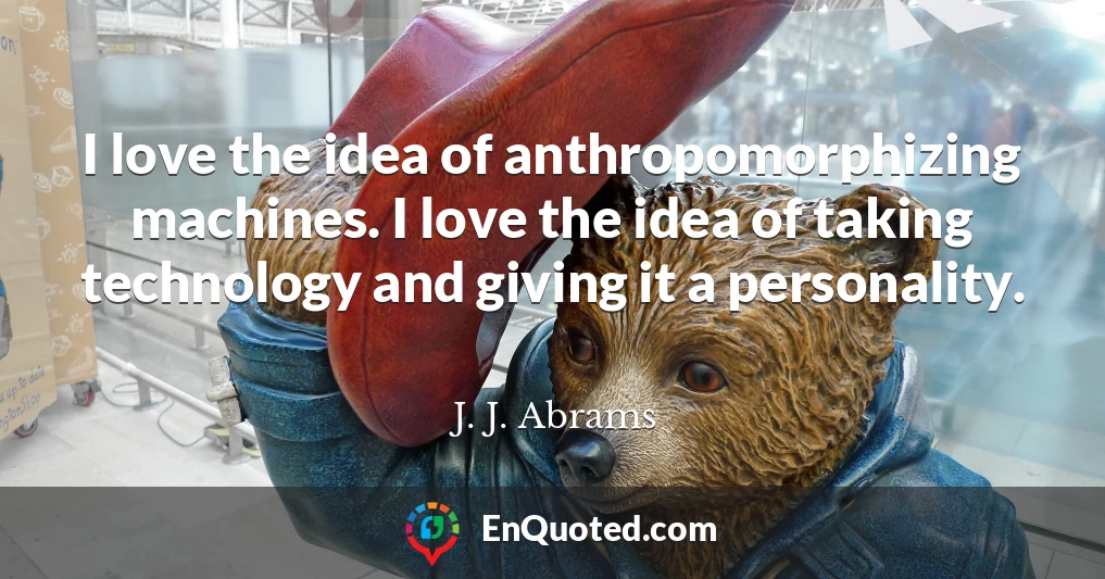 I love the idea of anthropomorphizing machines. I love the idea of taking technology and giving it a personality.