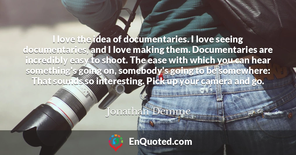 I love the idea of documentaries. I love seeing documentaries, and I love making them. Documentaries are incredibly easy to shoot. The ease with which you can hear something's going on, somebody's going to be somewhere: That sounds so interesting. Pick up your camera and go.