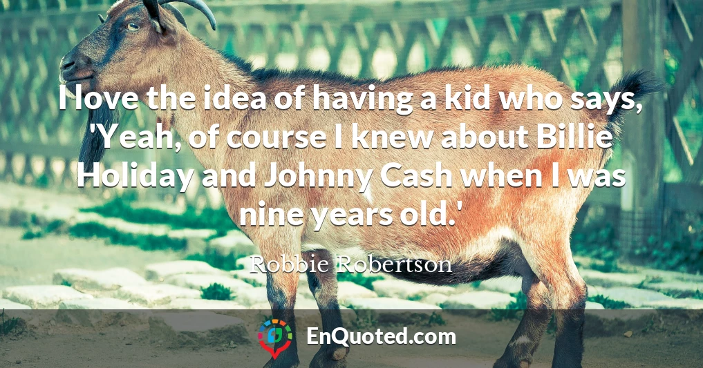 I love the idea of having a kid who says, 'Yeah, of course I knew about Billie Holiday and Johnny Cash when I was nine years old.'