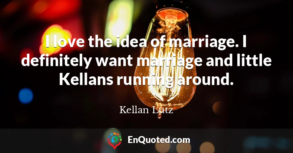 I love the idea of marriage. I definitely want marriage and little Kellans running around.
