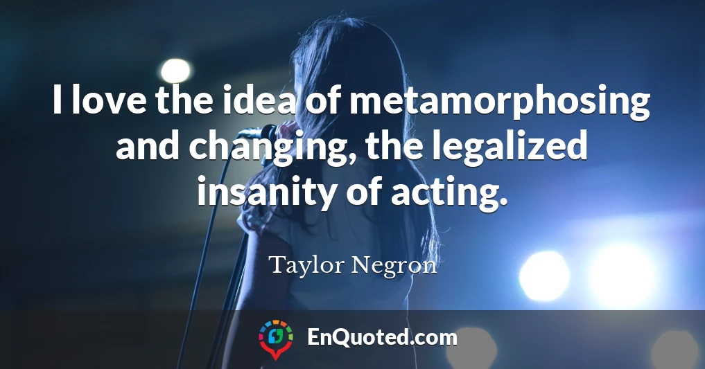 I love the idea of metamorphosing and changing, the legalized insanity of acting.