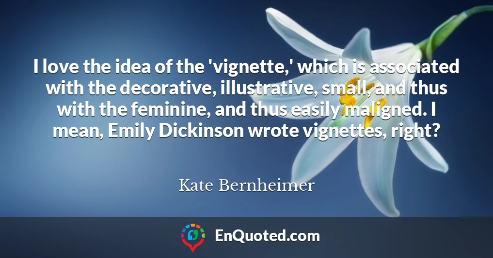 I love the idea of the 'vignette,' which is associated with the decorative, illustrative, small, and thus with the feminine, and thus easily maligned. I mean, Emily Dickinson wrote vignettes, right?