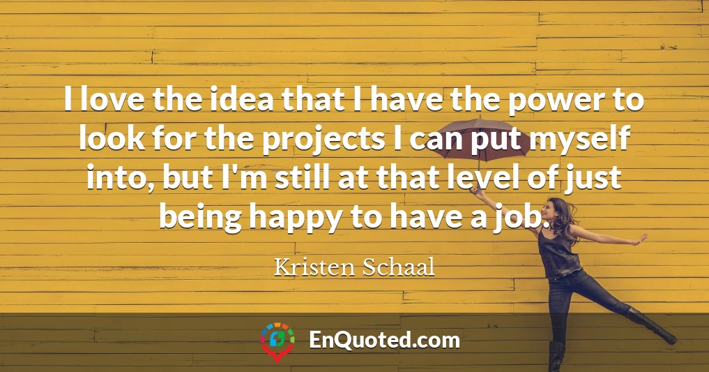 I love the idea that I have the power to look for the projects I can put myself into, but I'm still at that level of just being happy to have a job.