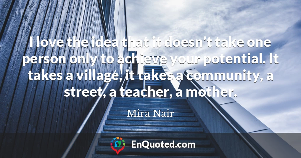 I love the idea that it doesn't take one person only to achieve your potential. It takes a village, it takes a community, a street, a teacher, a mother.