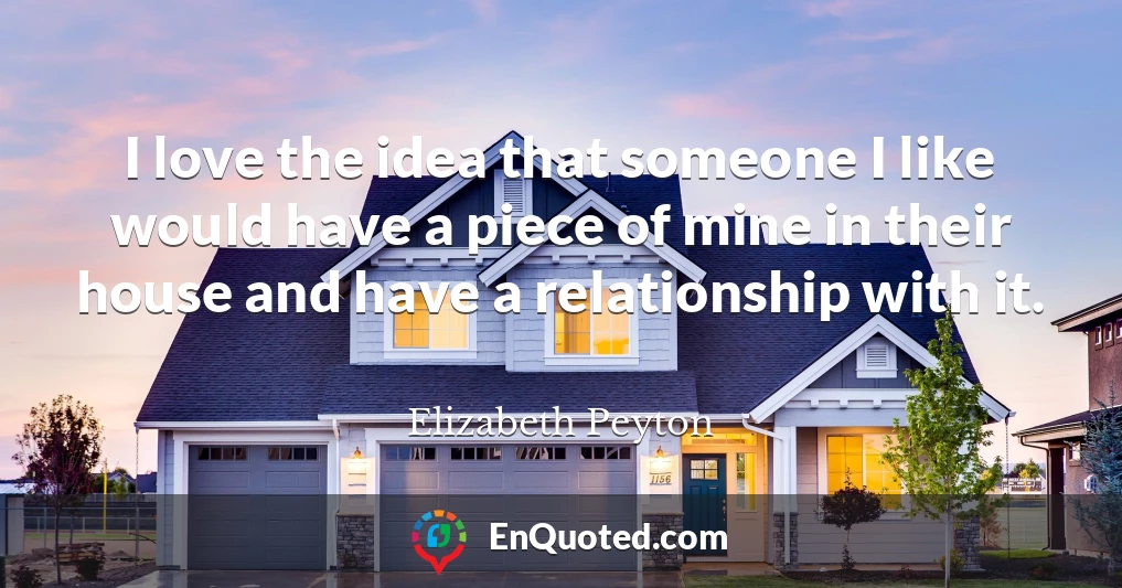 I love the idea that someone I like would have a piece of mine in their house and have a relationship with it.