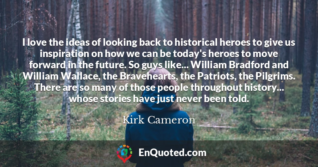 I love the ideas of looking back to historical heroes to give us inspiration on how we can be today's heroes to move forward in the future. So guys like... William Bradford and William Wallace, the Bravehearts, the Patriots, the Pilgrims. There are so many of those people throughout history... whose stories have just never been told.