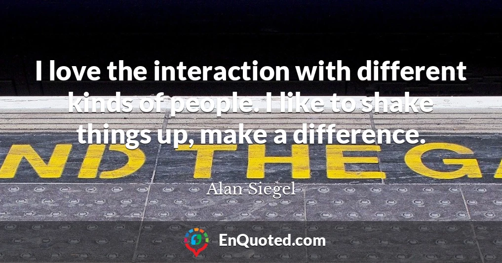 I love the interaction with different kinds of people. I like to shake things up, make a difference.