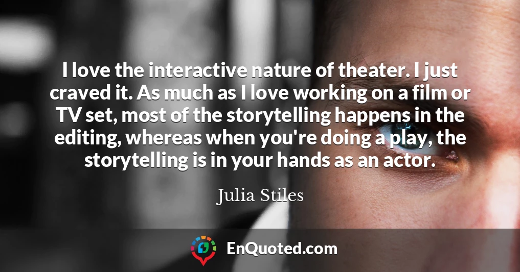 I love the interactive nature of theater. I just craved it. As much as I love working on a film or TV set, most of the storytelling happens in the editing, whereas when you're doing a play, the storytelling is in your hands as an actor.