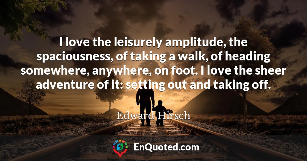 I love the leisurely amplitude, the spaciousness, of taking a walk, of heading somewhere, anywhere, on foot. I love the sheer adventure of it: setting out and taking off.