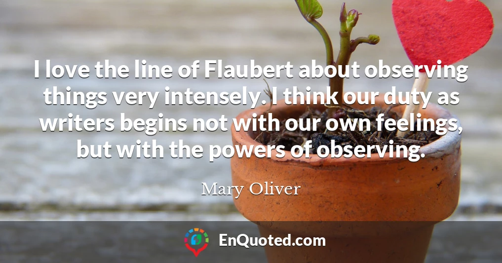 I love the line of Flaubert about observing things very intensely. I think our duty as writers begins not with our own feelings, but with the powers of observing.