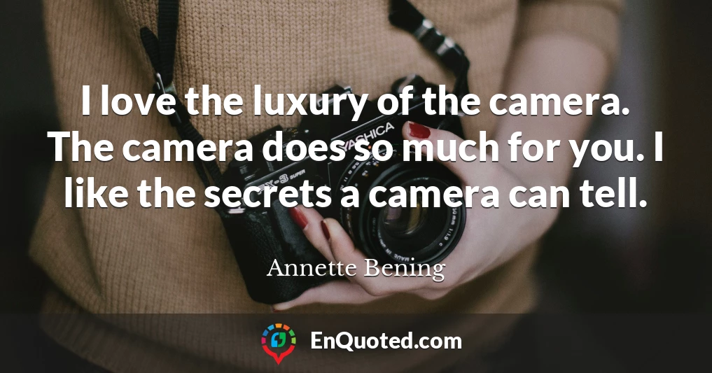 I love the luxury of the camera. The camera does so much for you. I like the secrets a camera can tell.