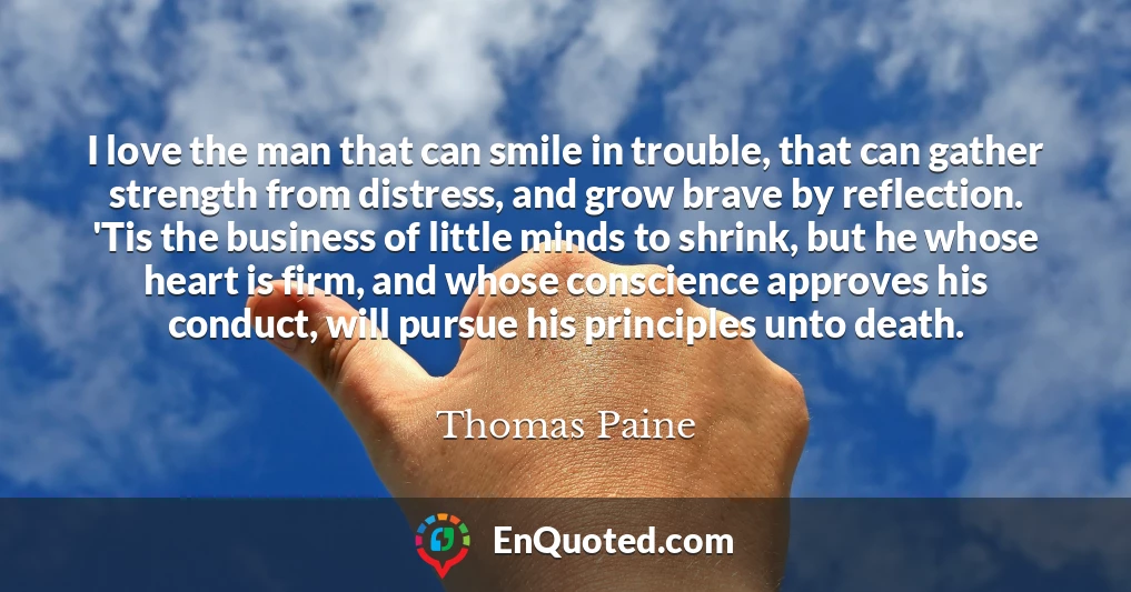 I love the man that can smile in trouble, that can gather strength from distress, and grow brave by reflection. 'Tis the business of little minds to shrink, but he whose heart is firm, and whose conscience approves his conduct, will pursue his principles unto death.