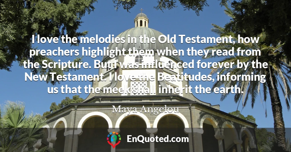I love the melodies in the Old Testament, how preachers highlight them when they read from the Scripture. But I was influenced forever by the New Testament. I love the Beatitudes, informing us that the meek shall inherit the earth.