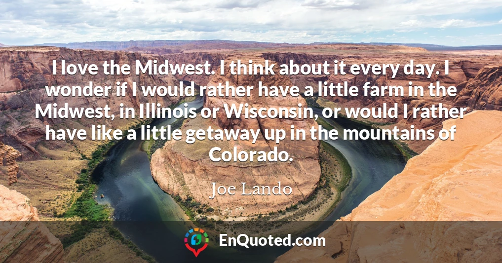 I love the Midwest. I think about it every day. I wonder if I would rather have a little farm in the Midwest, in Illinois or Wisconsin, or would I rather have like a little getaway up in the mountains of Colorado.