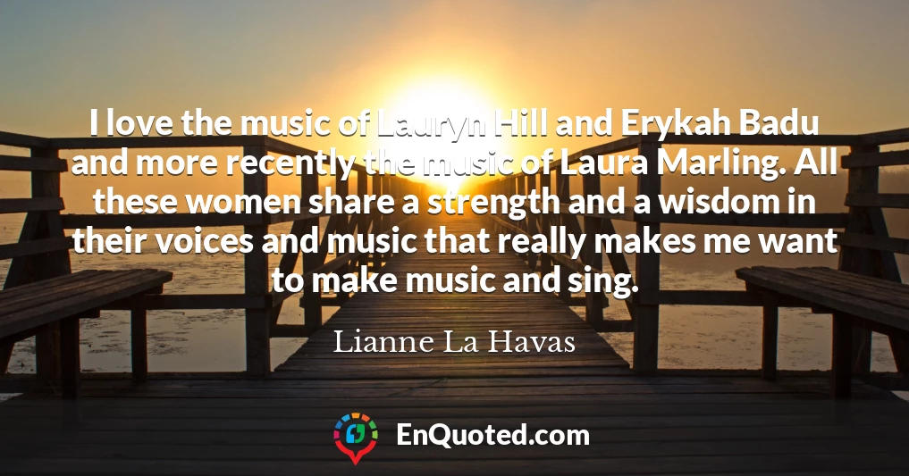 I love the music of Lauryn Hill and Erykah Badu and more recently the music of Laura Marling. All these women share a strength and a wisdom in their voices and music that really makes me want to make music and sing.