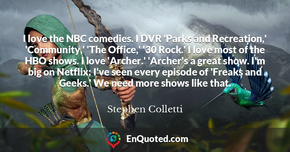 I love the NBC comedies. I DVR 'Parks and Recreation,' 'Community,' 'The Office,' '30 Rock.' I love most of the HBO shows. I love 'Archer.' 'Archer's a great show. I'm big on Netflix; I've seen every episode of 'Freaks and Geeks.' We need more shows like that.