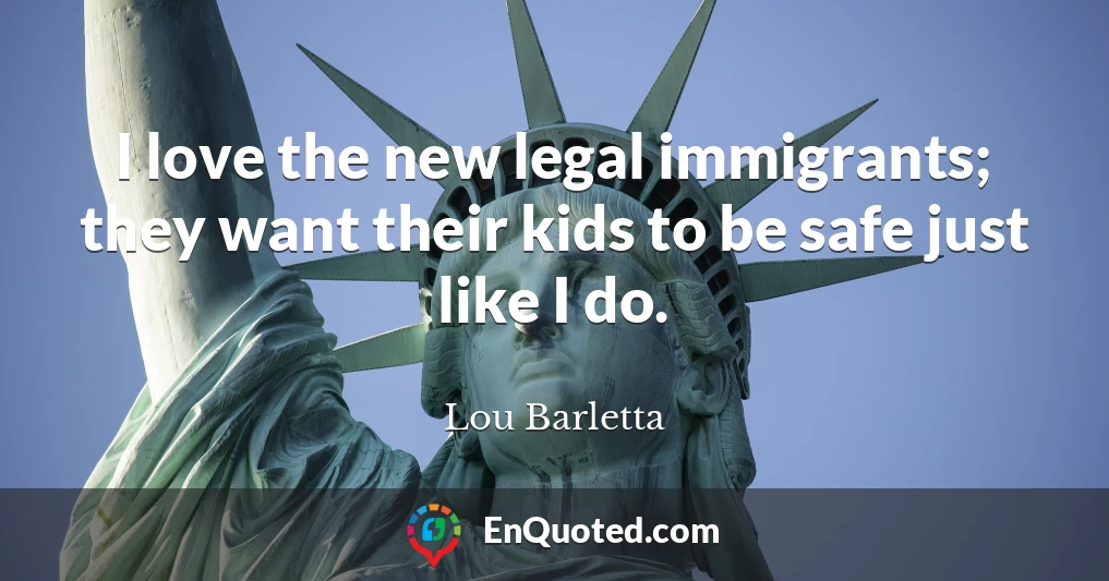 I love the new legal immigrants; they want their kids to be safe just like I do.