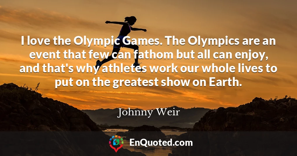 I love the Olympic Games. The Olympics are an event that few can fathom but all can enjoy, and that's why athletes work our whole lives to put on the greatest show on Earth.