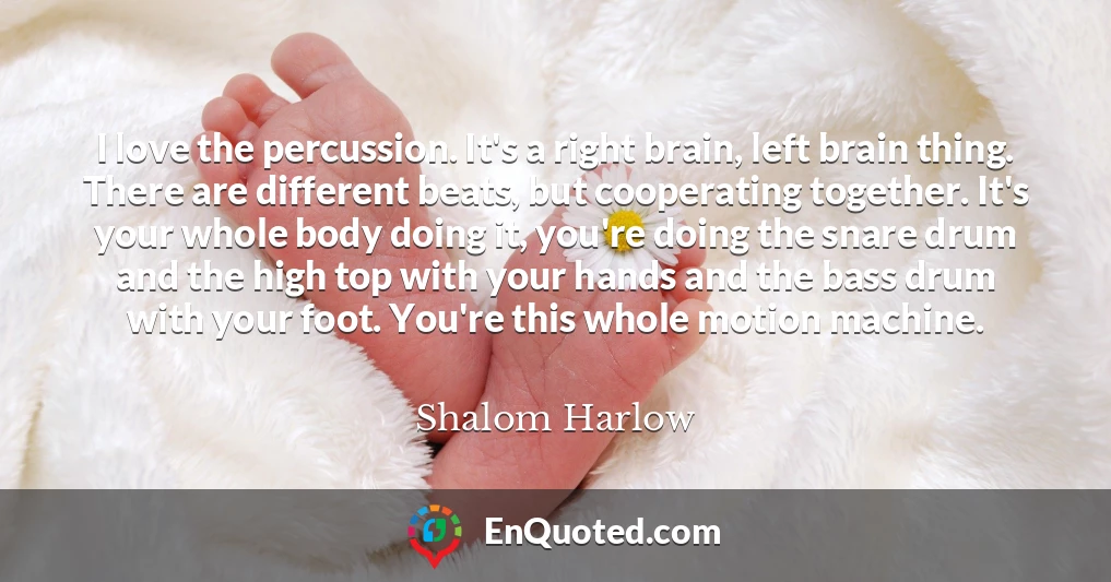 I love the percussion. It's a right brain, left brain thing. There are different beats, but cooperating together. It's your whole body doing it, you're doing the snare drum and the high top with your hands and the bass drum with your foot. You're this whole motion machine.