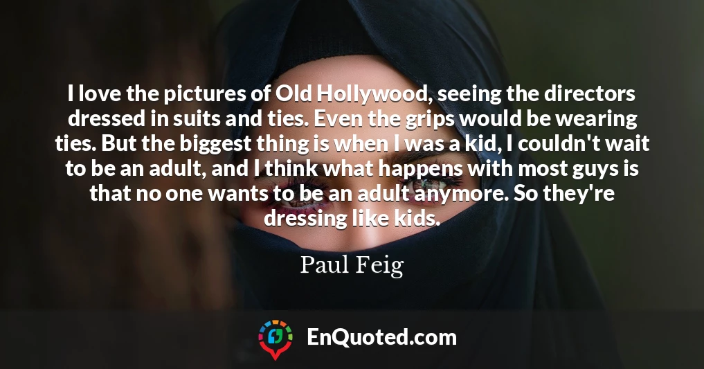 I love the pictures of Old Hollywood, seeing the directors dressed in suits and ties. Even the grips would be wearing ties. But the biggest thing is when I was a kid, I couldn't wait to be an adult, and I think what happens with most guys is that no one wants to be an adult anymore. So they're dressing like kids.