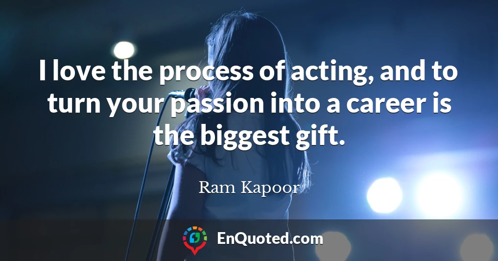 I love the process of acting, and to turn your passion into a career is the biggest gift.