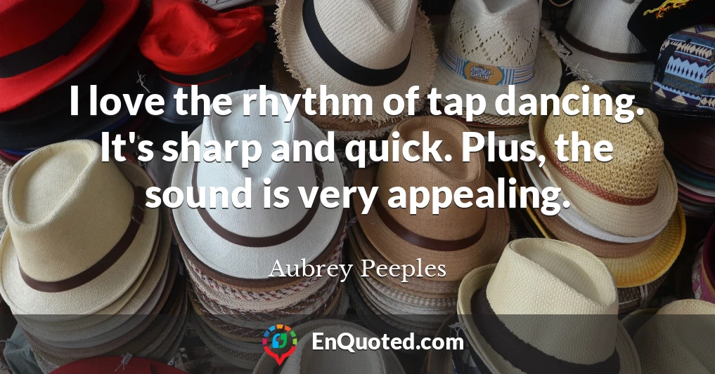 I love the rhythm of tap dancing. It's sharp and quick. Plus, the sound is very appealing.