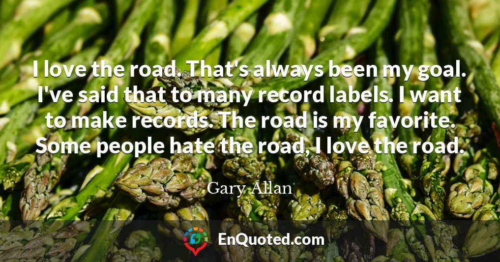 I love the road. That's always been my goal. I've said that to many record labels. I want to make records. The road is my favorite. Some people hate the road, I love the road.