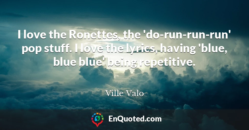 I love the Ronettes, the 'do-run-run-run' pop stuff. I love the lyrics, having 'blue, blue blue' being repetitive.