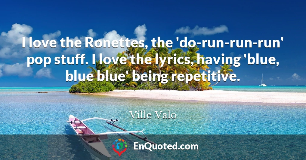 I love the Ronettes, the 'do-run-run-run' pop stuff. I love the lyrics, having 'blue, blue blue' being repetitive.