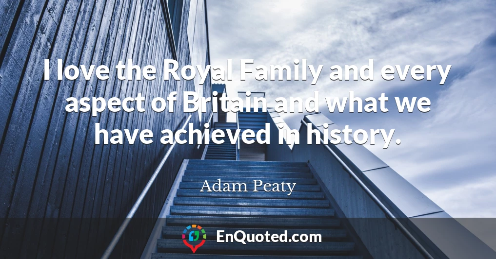 I love the Royal Family and every aspect of Britain and what we have achieved in history.