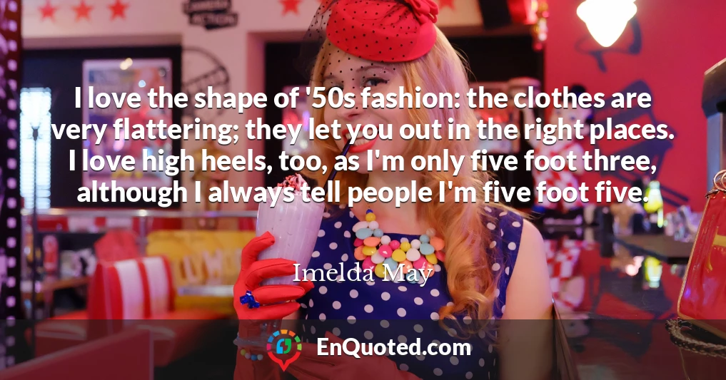 I love the shape of '50s fashion: the clothes are very flattering; they let you out in the right places. I love high heels, too, as I'm only five foot three, although I always tell people I'm five foot five.