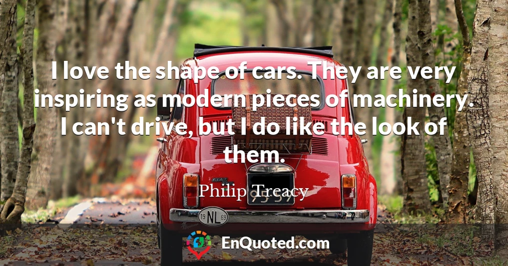 I love the shape of cars. They are very inspiring as modern pieces of machinery. I can't drive, but I do like the look of them.