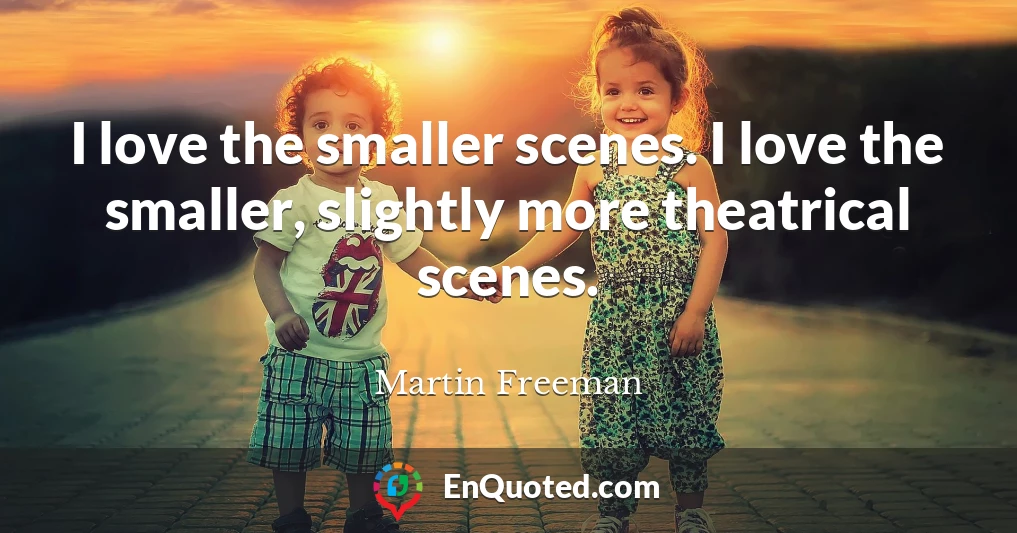 I love the smaller scenes. I love the smaller, slightly more theatrical scenes.