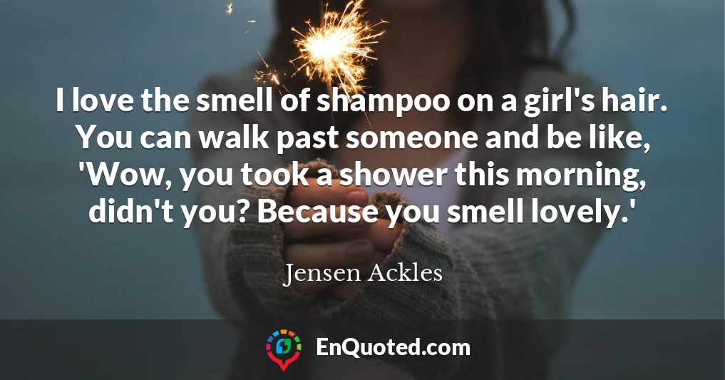 I love the smell of shampoo on a girl's hair. You can walk past someone and be like, 'Wow, you took a shower this morning, didn't you? Because you smell lovely.'