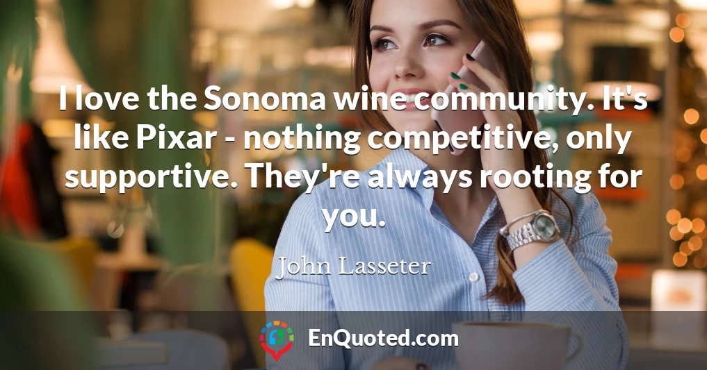 I love the Sonoma wine community. It's like Pixar - nothing competitive, only supportive. They're always rooting for you.