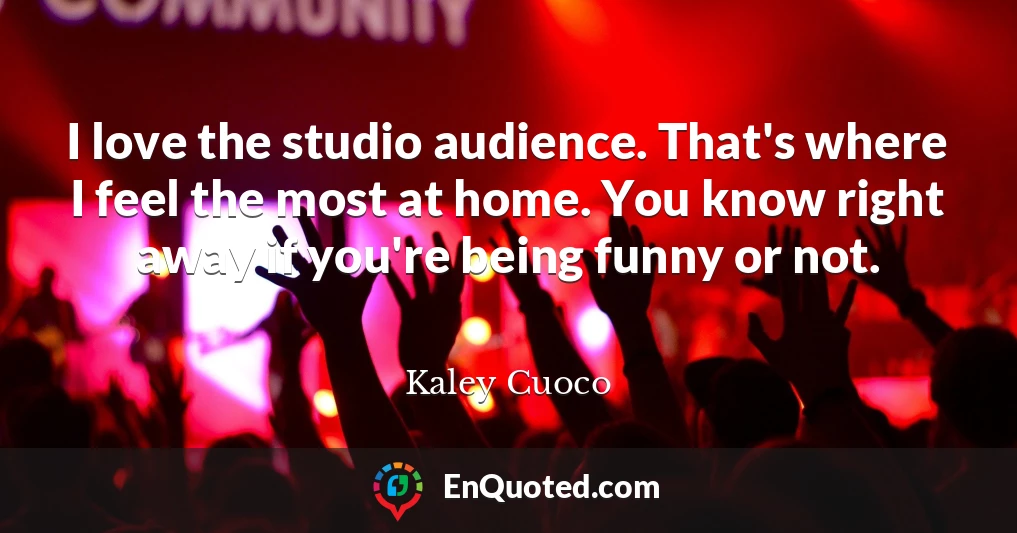I love the studio audience. That's where I feel the most at home. You know right away if you're being funny or not.